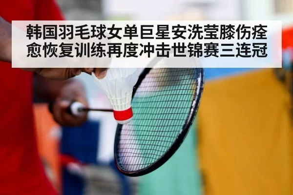 韩国羽毛球女单巨星安洗莹膝伤痊愈恢复训练再度冲击世锦赛三连冠